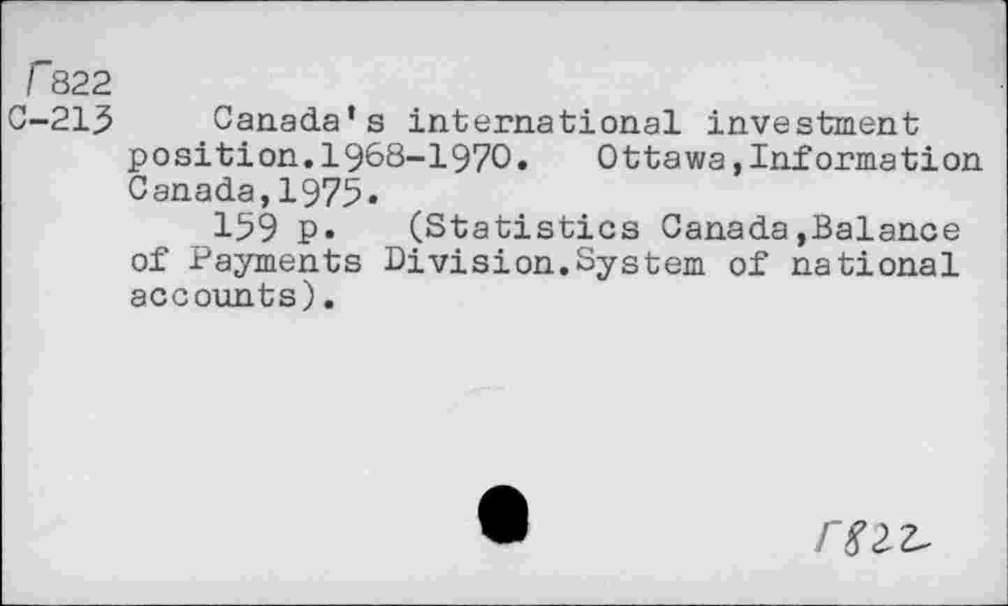 ﻿r822
C-215 Canada’s international investment position.1968-1970.	Ottawa »Information
Canada,1975«
159 P* (Statistics Canada»Balance of Payments Division.System of national accounts).
